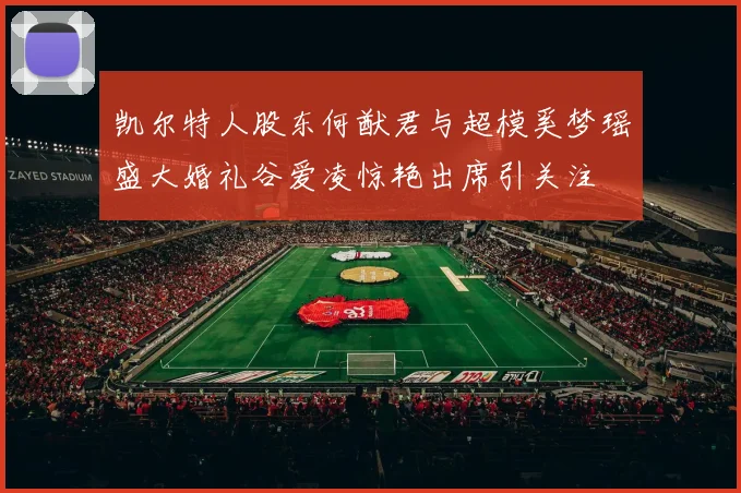 凯尔特人股东何猷君与超模奚梦瑶盛大婚礼谷爱凌惊艳出席引关注