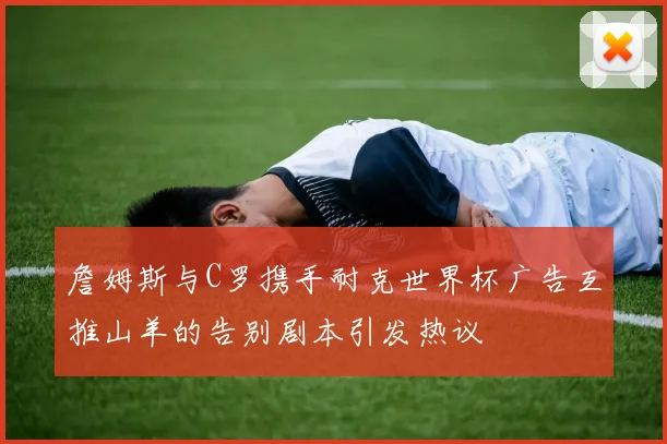 詹姆斯与C罗携手耐克世界杯广告互推山羊的告别剧本引发热议