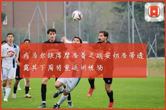 内马尔缺席摩洛哥之战安切洛蒂透露其下周将重返训练场