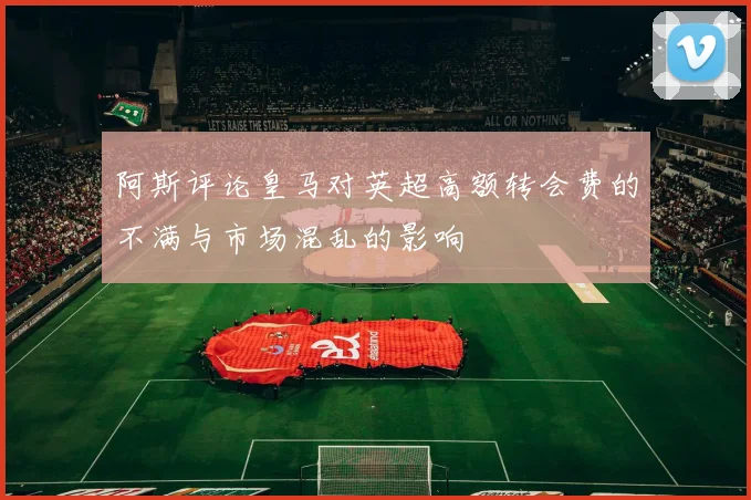 阿斯评论皇马对英超高额转会费的不满与市场混乱的影响
