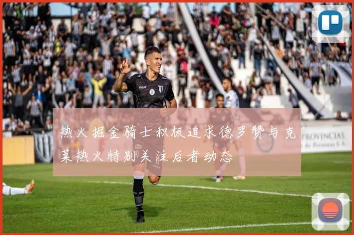 热火掘金骑士积极追求德罗赞与克莱热火特别关注后者动态