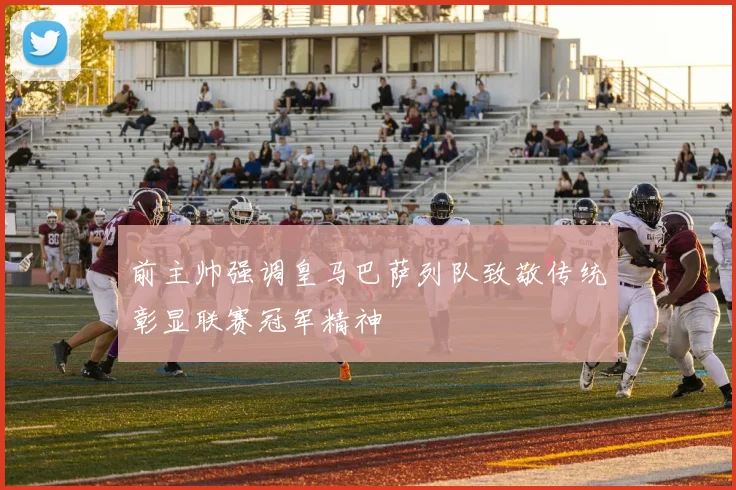 前主帅强调皇马巴萨列队致敬传统彰显联赛冠军精神
