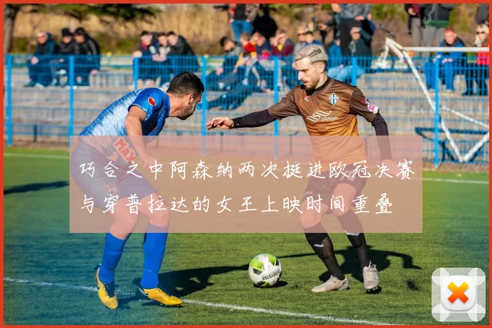 巧合之中阿森纳两次挺进欧冠决赛与穿普拉达的女王上映时间重叠