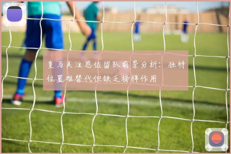 皇马关注恩佐留队前景分析：独特位置难替代但缺乏榜样作用