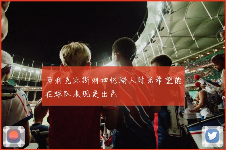 马利克比斯利回忆湖人时光希望能在球队表现更出色