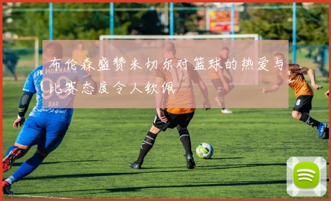 布伦森盛赞米切尔对篮球的热爱与比赛态度令人钦佩