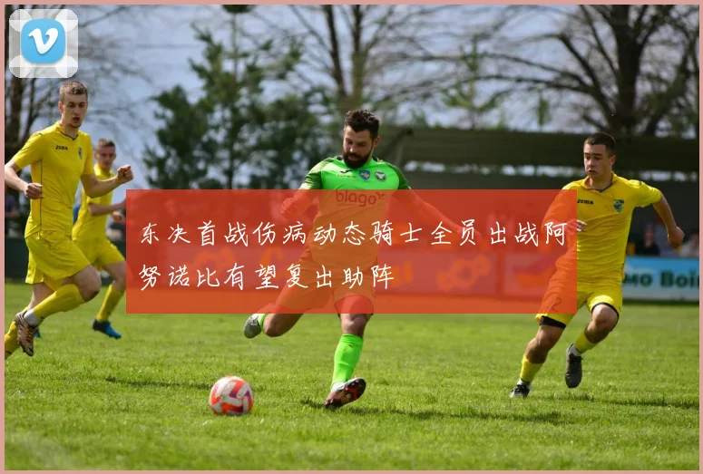 东决首战伤病动态骑士全员出战阿努诺比有望复出助阵