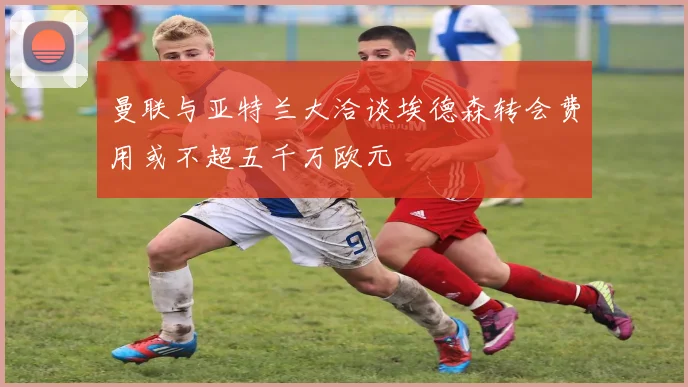 曼联与亚特兰大洽谈埃德森转会费用或不超五千万欧元