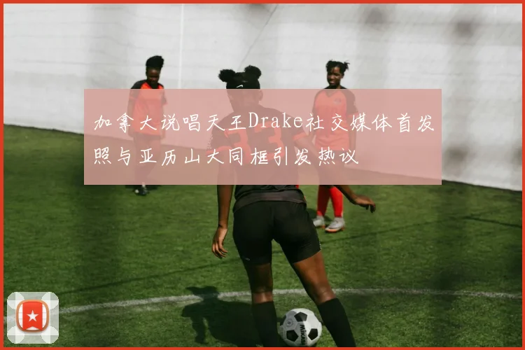 加拿大说唱天王Drake社交媒体首发照与亚历山大同框引发热议