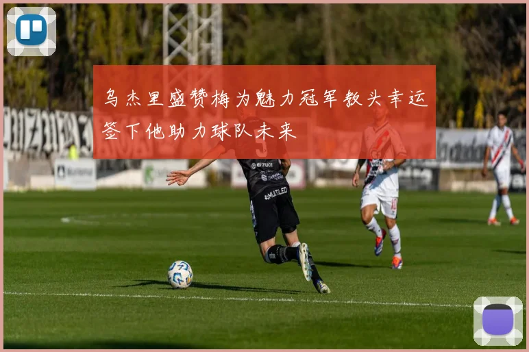 乌杰里盛赞梅为魅力冠军教头幸运签下他助力球队未来