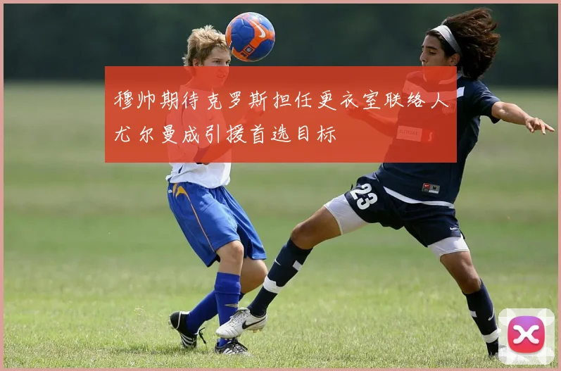 穆帅期待克罗斯担任更衣室联络人尤尔曼成引援首选目标