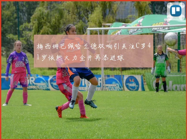 梅西姆巴佩哈兰德双响引关注C罗41岁依然火力全开再添进球