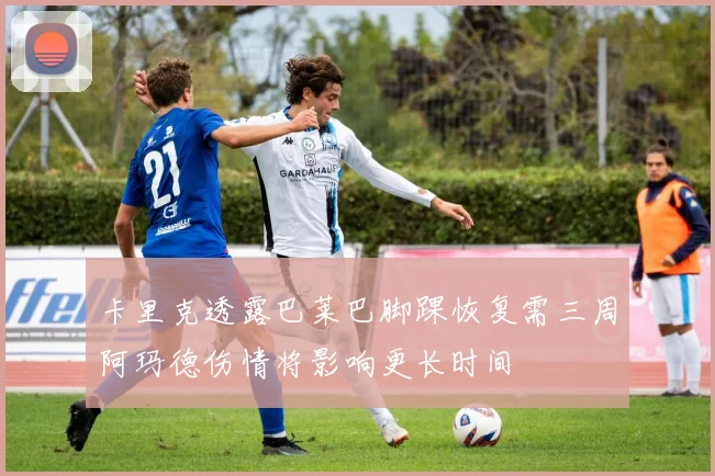 卡里克透露巴莱巴脚踝恢复需三周阿玛德伤情将影响更长时间