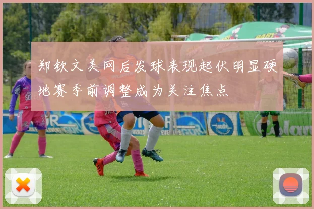 郑钦文美网后发球表现起伏明显硬地赛季前调整成为关注焦点