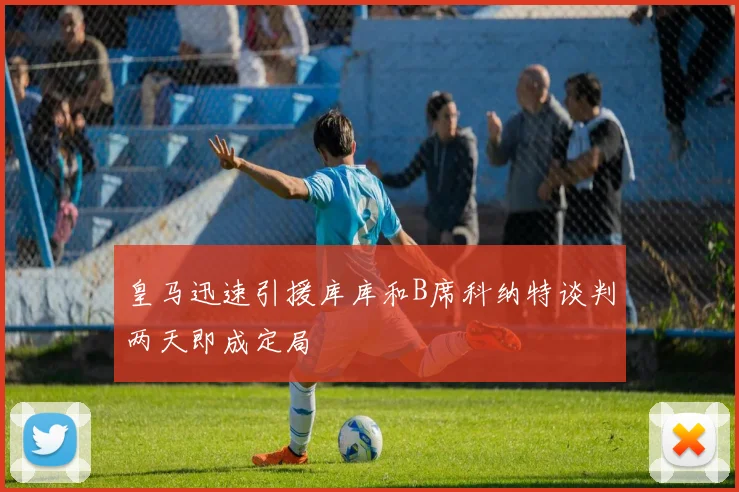 皇马迅速引援库库和B席科纳特谈判两天即成定局