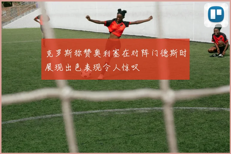 克罗斯称赞奥利塞在对阵门德斯时展现出色表现令人惊叹