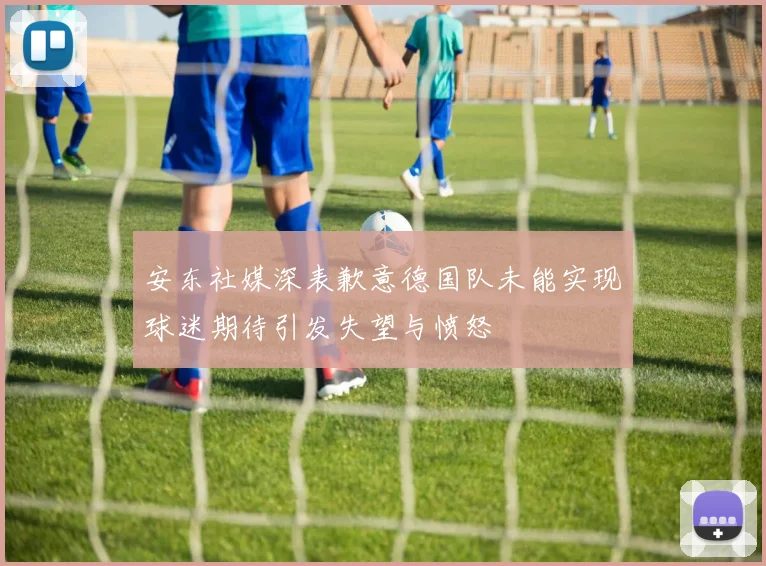 安东社媒深表歉意德国队未能实现球迷期待引发失望与愤怒