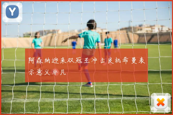 阿森纳迎来双冠王冲击良机希曼表示意义非凡