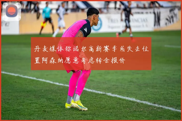 丹麦媒体称诺尔高新赛季或失去位置阿森纳愿意考虑转会报价