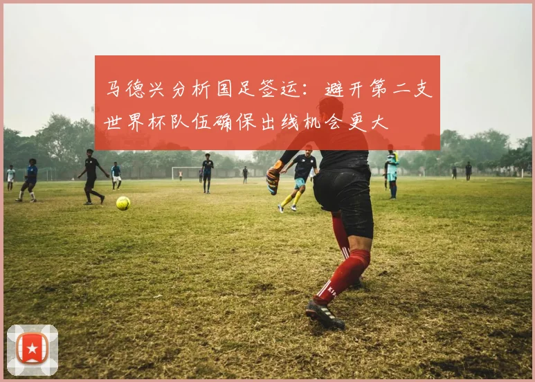 马德兴分析国足签运：避开第二支世界杯队伍确保出线机会更大