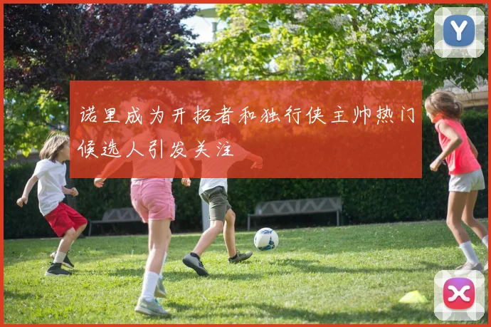诺里成为开拓者和独行侠主帅热门候选人引发关注